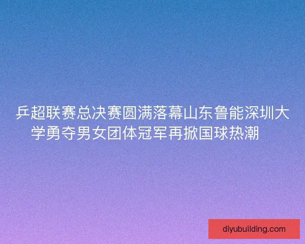乒超联赛总决赛圆满落幕山东鲁能深圳大学勇夺男女团体冠军再掀国球热潮🏓